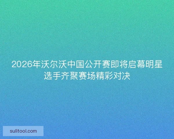2026年沃尔沃中国公开赛即将启幕明星选手齐聚赛场精彩对决