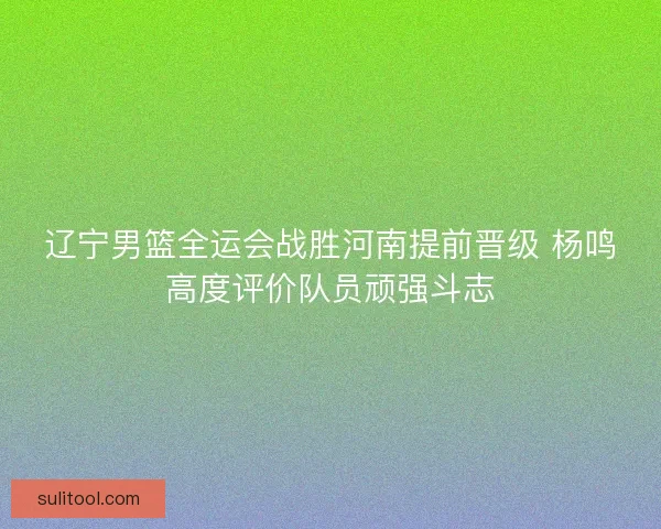 辽宁男篮全运会战胜河南提前晋级 杨鸣高度评价队员顽强斗志 辽宁男篮全运会战胜河南提前晋级 杨鸣高度评价队员顽强斗志