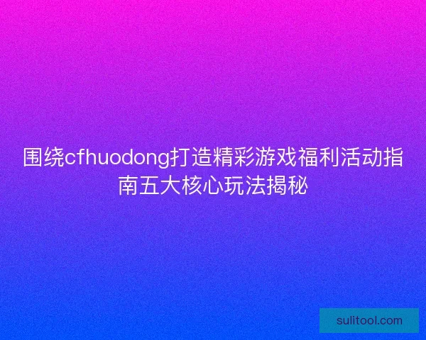 围绕cfhuodong打造精彩游戏福利活动指南五大核心玩法揭秘