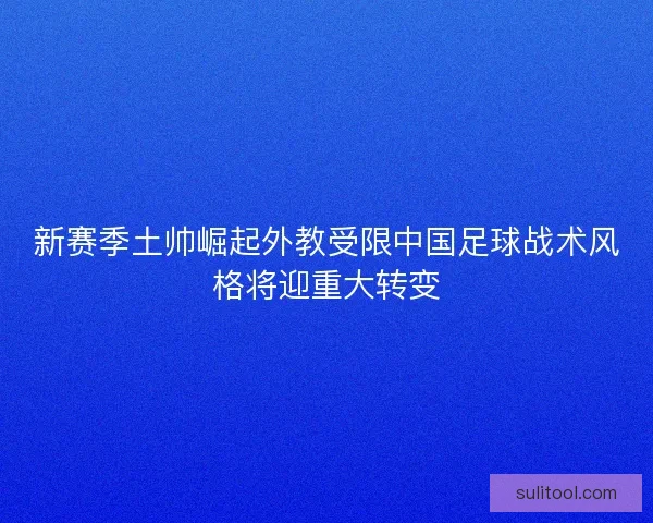 新赛季土帅崛起外教受限中国足球战术风格将迎重大转变 新赛季土帅崛起外教受限中国足球战术风格将迎重大转变