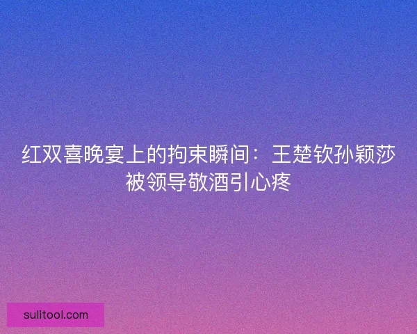 红双喜晚宴上的拘束瞬间：王楚钦孙颖莎被领导敬酒引心疼