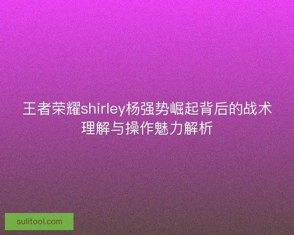 王者荣耀shirley杨强势崛起背后的战术理解与操作魅力解析 王者荣耀shirley杨强势崛起背后的战术理解与操作魅力解析